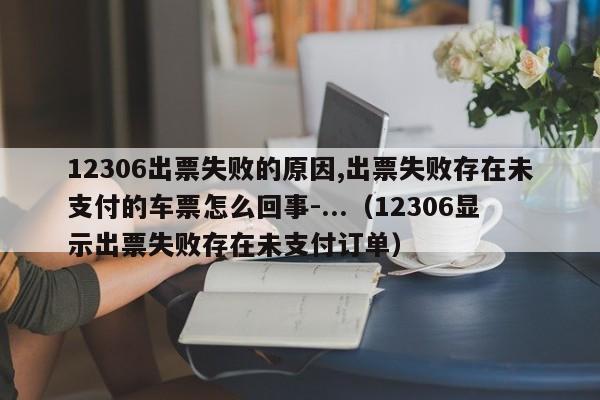 12306出票失败的原因,出票失败存在未支付的车票怎么回事-...（12306显示出票失败存在未支付订单）-第1张图片