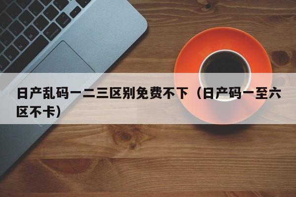 日产乱码一二三区别免费不下（日产码一至六区不卡）-第1张图片