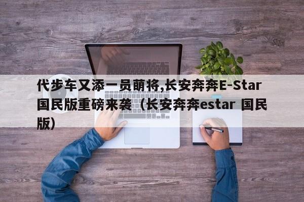 代步车又添一员萌将,长安奔奔E-Star国民版重磅来袭（长安奔奔estar 国民版）-第1张图片