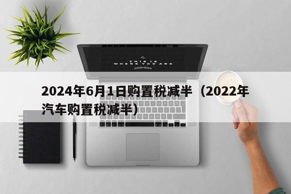 2024年6月1日购置税减半（2022年汽车购置税减半）-第1张图片