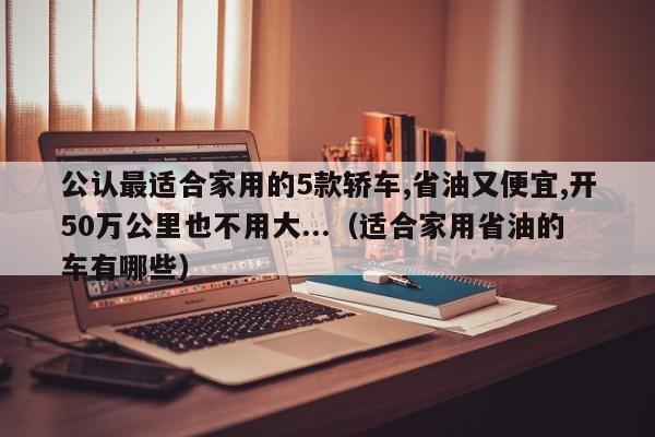 公认最适合家用的5款轿车,省油又便宜,开50万公里也不用大...（适合家用省油的车有哪些）-第1张图片