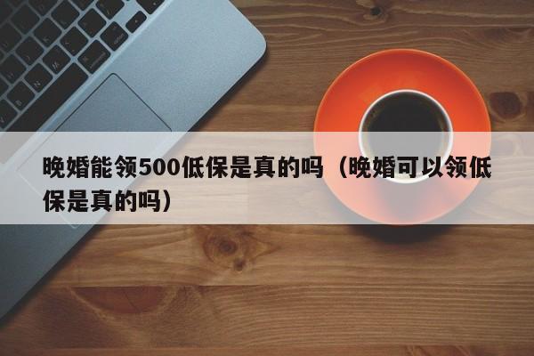 晚婚能领500低保是真的吗（晚婚可以领低保是真的吗）-第1张图片