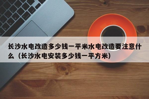 长沙水电改造多少钱一平米水电改造要注意什么（长沙水电安装多少钱一平方米）-第1张图片