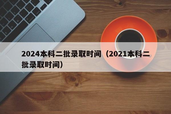 2024本科二批录取时间（2021本科二批录取时间）-第1张图片