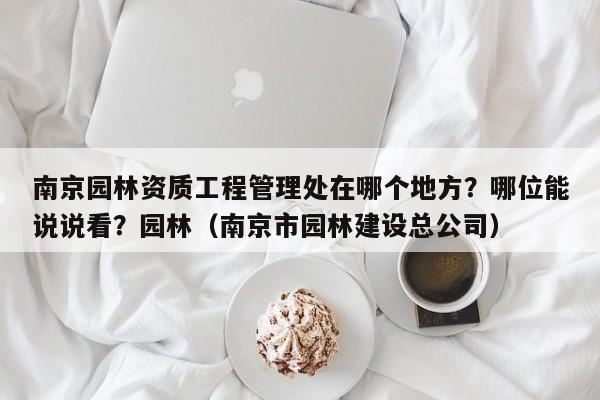 南京园林资质工程管理处在哪个地方？哪位能说说看？园林（南京市园林建设总公司）-第1张图片