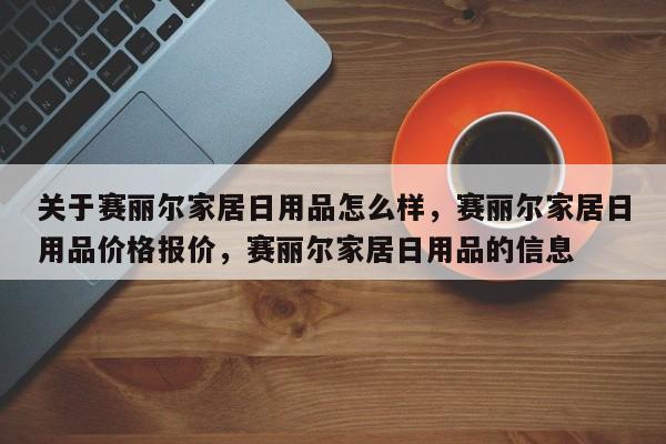 关于赛丽尔家居日用品怎么样，赛丽尔家居日用品价格报价，赛丽尔家居日用品的信息-第1张图片