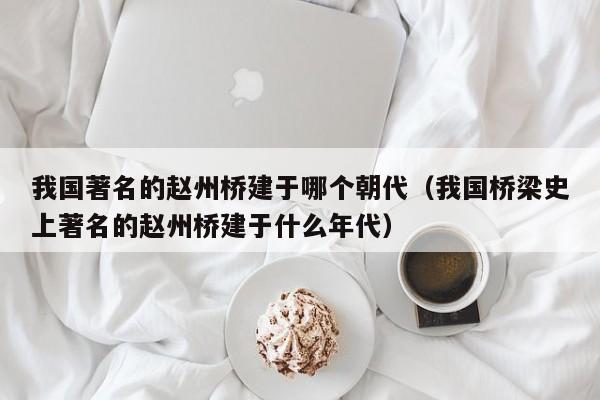 我国著名的赵州桥建于哪个朝代（我国桥梁史上著名的赵州桥建于什么年代）-第1张图片