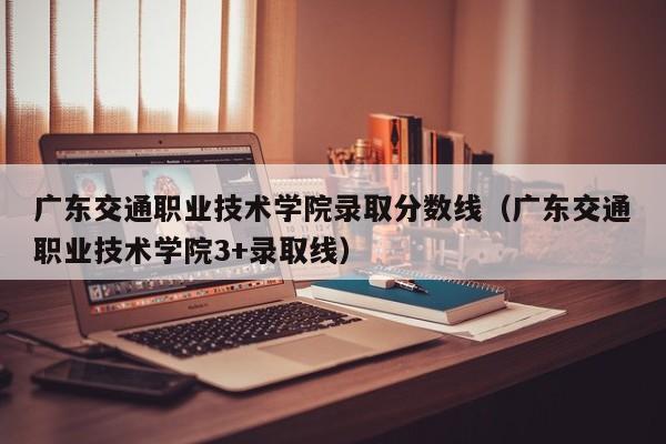 广东交通职业技术学院录取分数线（广东交通职业技术学院3+录取线）-第1张图片