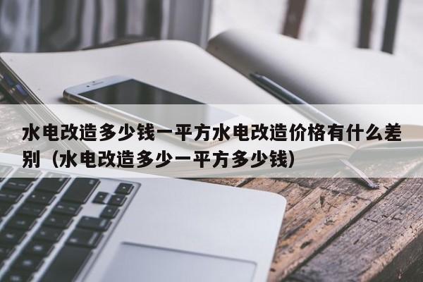 水电改造多少钱一平方水电改造价格有什么差别（水电改造多少一平方多少钱）-第1张图片