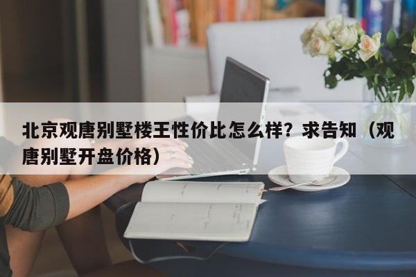 北京观唐别墅楼王性价比怎么样？求告知（观唐别墅开盘价格）-第1张图片