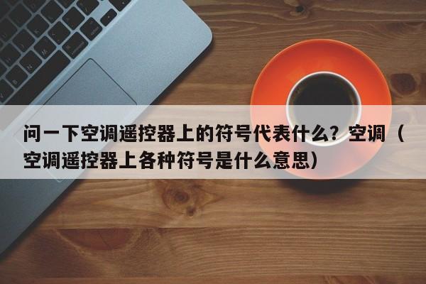 问一下空调遥控器上的符号代表什么？空调（空调遥控器上各种符号是什么意思）-第1张图片