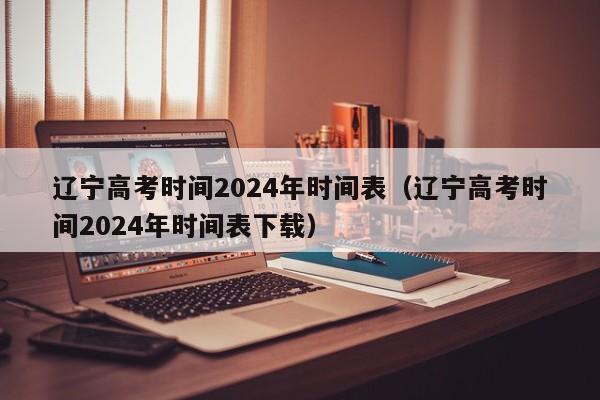 辽宁高考时间2024年时间表（辽宁高考时间2024年时间表下载）-第1张图片