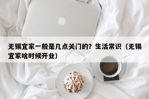 无锡宜家一般是几点关门的？生活常识（无锡宜家啥时候开业）-第1张图片