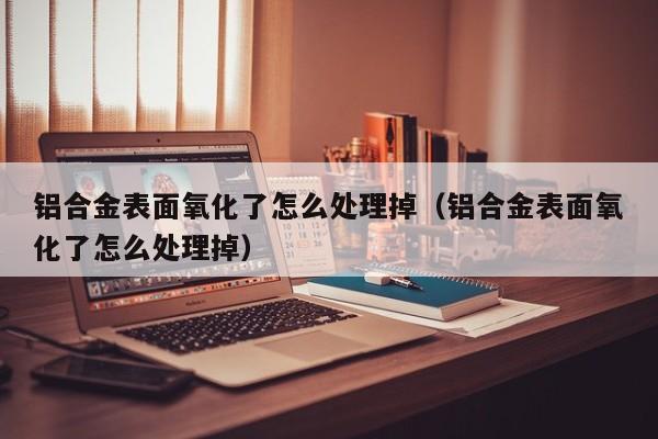 铝合金表面氧化了怎么处理掉（铝合金表面氧化了怎么处理掉）-第1张图片