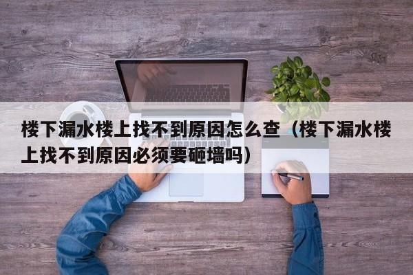 楼下漏水楼上找不到原因怎么查（楼下漏水楼上找不到原因必须要砸墙吗）-第1张图片