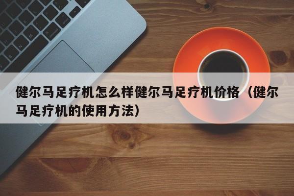 健尔马足疗机怎么样健尔马足疗机价格（健尔马足疗机的使用方法）-第1张图片