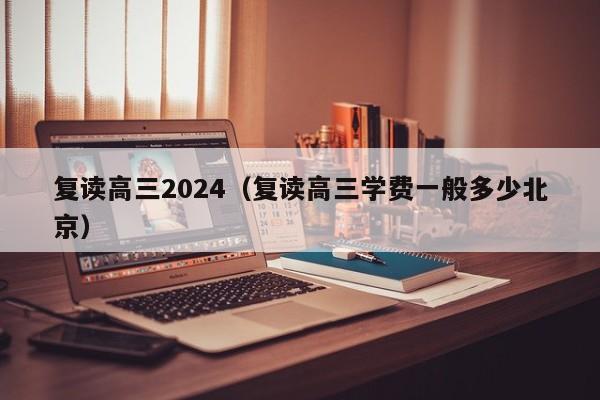 复读高三2024（复读高三学费一般多少北京）-第1张图片