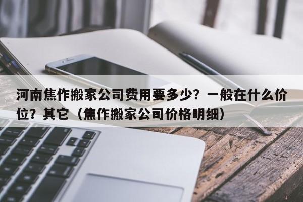 河南焦作搬家公司费用要多少？一般在什么价位？其它（焦作搬家公司价格明细）-第1张图片