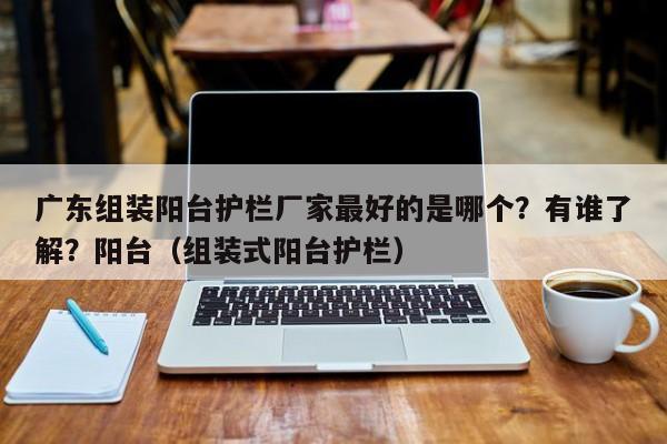 广东组装阳台护栏厂家最好的是哪个？有谁了解？阳台（组装式阳台护栏）-第1张图片