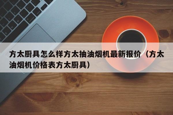 方太厨具怎么样方太抽油烟机最新报价（方太油烟机价格表方太厨具）-第1张图片