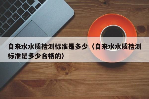 自来水水质检测标准是多少（自来水水质检测标准是多少合格的）-第1张图片