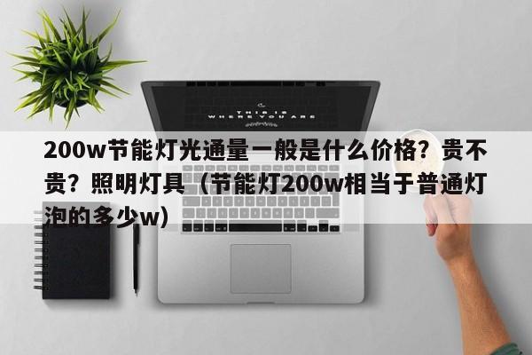 200w节能灯光通量一般是什么价格？贵不贵？照明灯具（节能灯200w相当于普通灯泡的多少w）-第1张图片