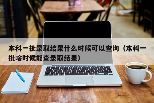 本科一批录取结果什么时候可以查询（本科一批啥时候能查录取结果）-第1张图片