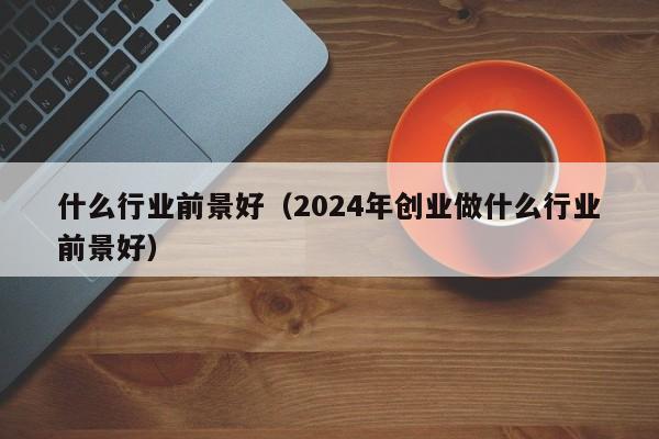 什么行业前景好（2024年创业做什么行业前景好）-第1张图片