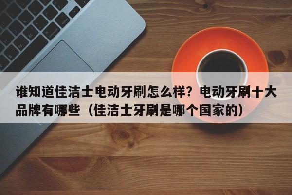 谁知道佳洁士电动牙刷怎么样？电动牙刷十大品牌有哪些（佳洁士牙刷是哪个国家的）-第1张图片