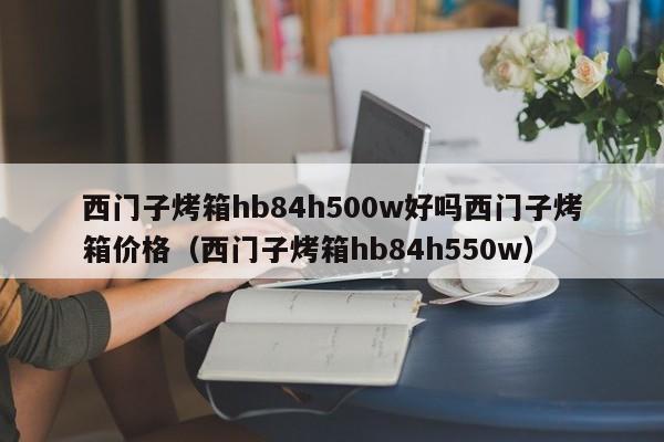 西门子烤箱hb84h500w好吗西门子烤箱价格（西门子烤箱hb84h550w）-第1张图片