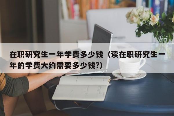 在职研究生一年学费多少钱（读在职研究生一年的学费大约需要多少钱?）-第1张图片