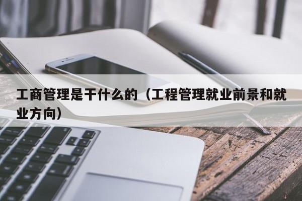 工商管理是干什么的（工程管理就业前景和就业方向）-第1张图片