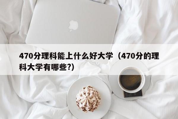 470分理科能上什么好大学（470分的理科大学有哪些?）-第1张图片