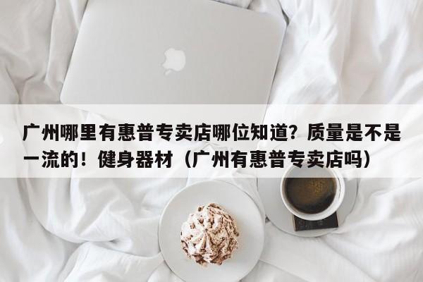 广州哪里有惠普专卖店哪位知道？质量是不是一流的！健身器材（广州有惠普专卖店吗）-第1张图片