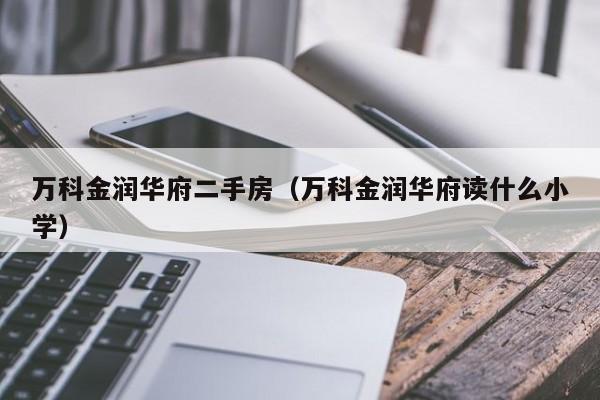 万科金润华府二手房（万科金润华府读什么小学）-第1张图片