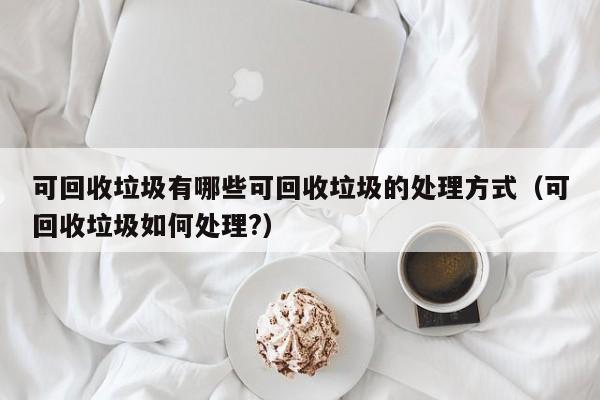 可回收垃圾有哪些可回收垃圾的处理方式（可回收垃圾如何处理?）-第1张图片