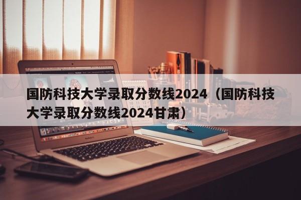 国防科技大学录取分数线2024（国防科技大学录取分数线2024甘肃）-第1张图片