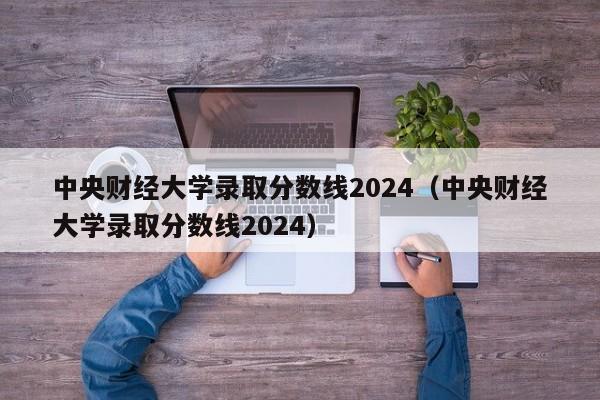 中央财经大学录取分数线2024（中央财经大学录取分数线2024）-第1张图片