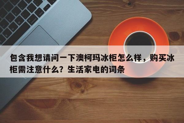 包含我想请问一下澳柯玛冰柜怎么样，购买冰柜需注意什么？生活家电的词条-第1张图片