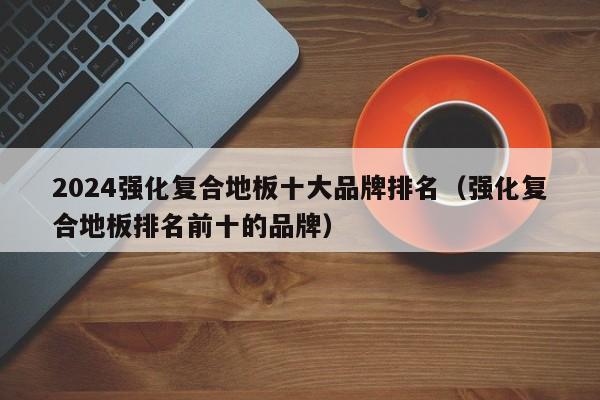 2024强化复合地板十大品牌排名（强化复合地板排名前十的品牌）-第1张图片