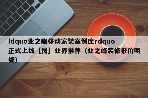 ldquo业之峰移动家装案例库rdquo正式上线【图】业界推荐（业之峰装修报价明细）-第1张图片