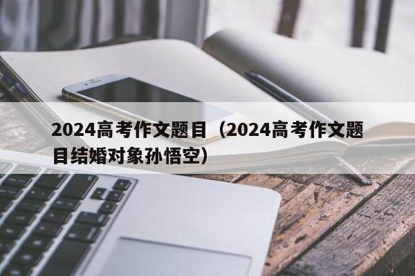 2024高考作文题目（2024高考作文题目结婚对象孙悟空）-第1张图片