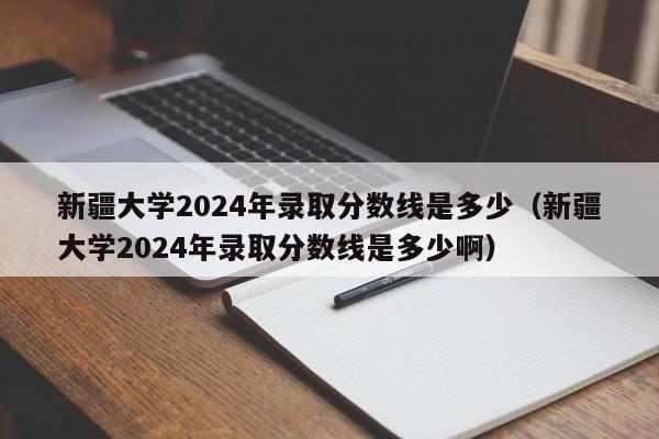 新疆大学2024年录取分数线是多少（新疆大学2024年录取分数线是多少啊）-第1张图片