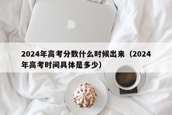 2024年高考分数什么时候出来（2024年高考时间具体是多少）-第1张图片