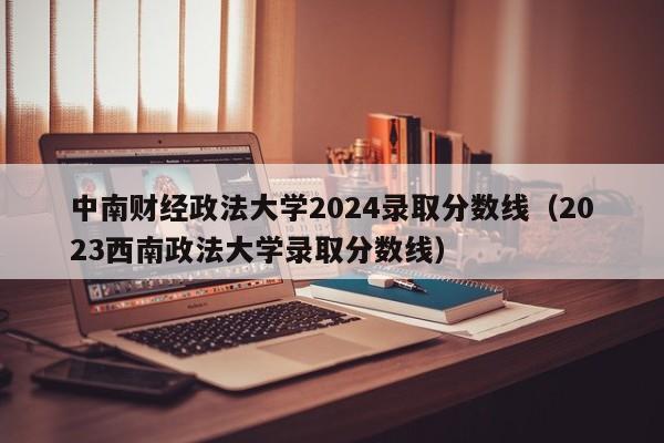 中南财经政法大学2024录取分数线（2023西南政法大学录取分数线）-第1张图片