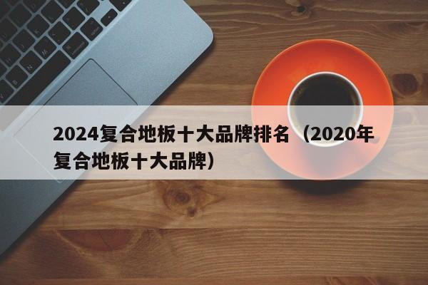 2024复合地板十大品牌排名（2020年复合地板十大品牌）-第1张图片