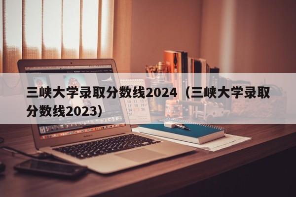 三峡大学录取分数线2024（三峡大学录取分数线2023）-第1张图片