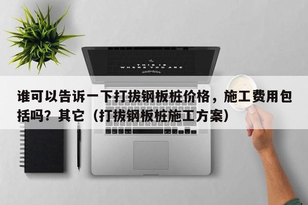 谁可以告诉一下打拔钢板桩价格，施工费用包括吗？其它（打拔钢板桩施工方案）-第1张图片