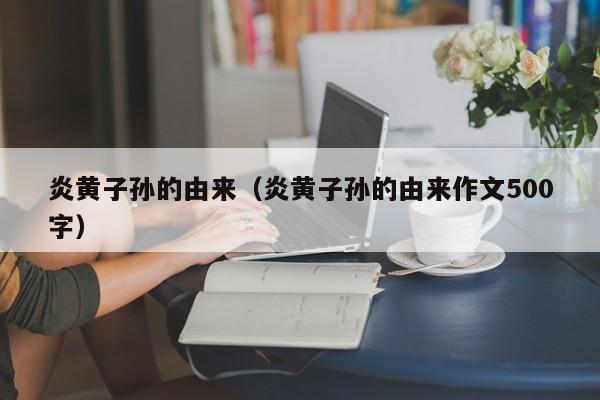 炎黄子孙的由来（炎黄子孙的由来作文500字）-第1张图片