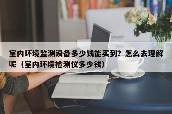 室内环境监测设备多少钱能买到？怎么去理解呢（室内环境检测仪多少钱）-第1张图片